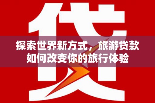 兰屿探索世界新方式，旅游贷款如何改变你的旅行体验